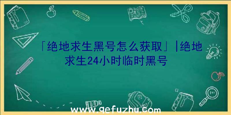 「绝地求生黑号怎么获取」|绝地求生24小时临时黑号